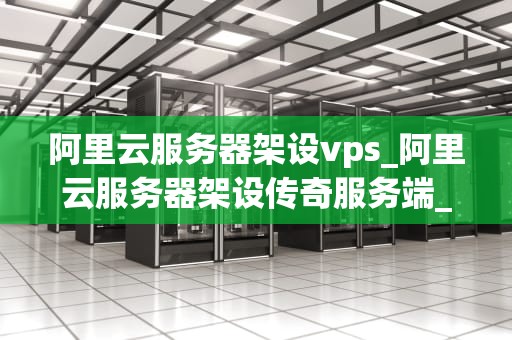 阿里云服务器架设vps_阿里云服务器架设传奇服务端_阿里云服务器架设VPS的全面指南