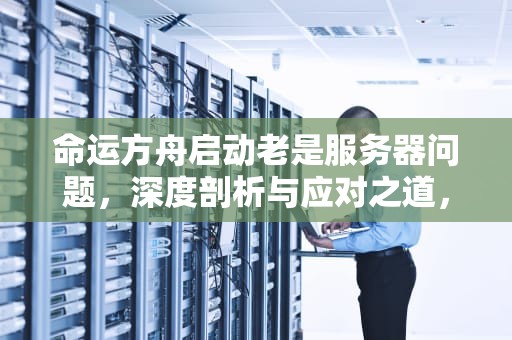 命运方舟启动老是服务器问题，深度剖析与应对之道，命运方舟启动老是服务器问题怎么办