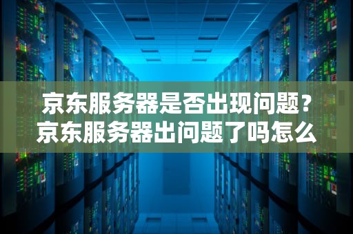 京东服务器是否出现问题？京东服务器出问题了吗怎么办