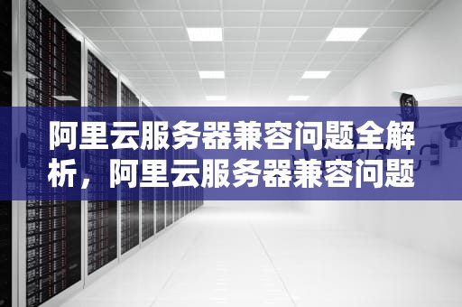 阿里云服务器兼容问题全解析，阿里云服务器兼容问题怎么解决