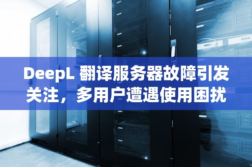 DeepL 翻译服务器故障引发关注，多用户遭遇使用困扰，deepl翻译显示网络问题