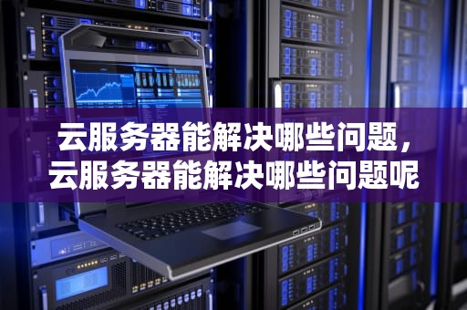 云服务器能解决哪些问题，云服务器能解决哪些问题呢