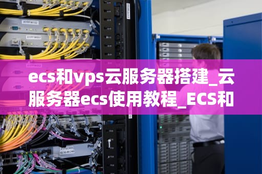 ecs和vps云服务器搭建_云服务器ecs使用教程_ECS和VPS云服务器搭建的全面指南