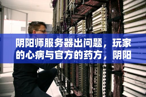 阴阳师服务器出问题，玩家的心病与官方的药方，阴阳师服务器出问题怎么解决