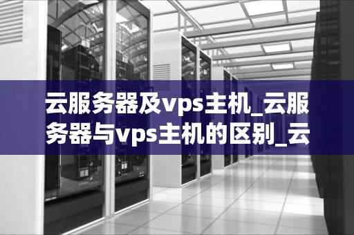 云服务器及vps主机_云服务器与vps主机的区别_云服务器与VPS主机的比较与选择