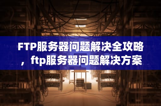 FTP服务器问题解决全攻略，ftp服务器问题解决方案