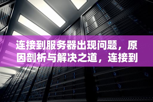 连接到服务器出现问题，原因剖析与解决之道，连接到服务器出现问题socket未连接