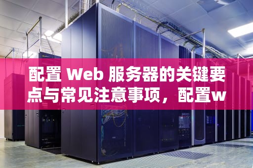 配置 Web 服务器的关键要点与常见注意事项，配置web服务器注意的问题有哪些