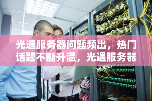 光遇服务器问题频出，热门话题不断升温，光遇服务器问题出热门怎么办
