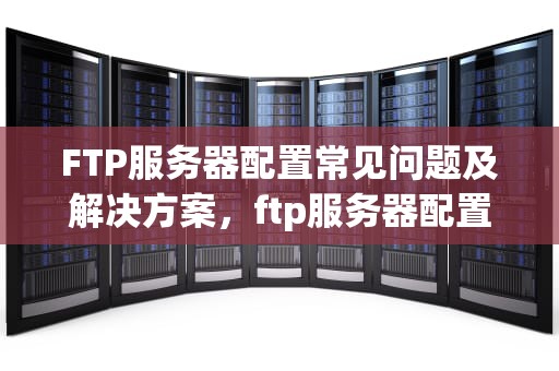 FTP服务器配置常见问题及解决方案，ftp服务器配置出现的问题有哪些