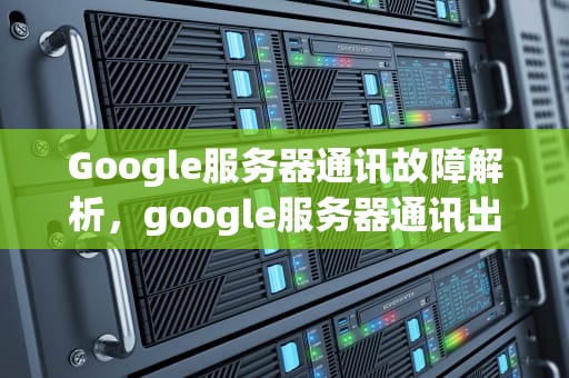 Google服务器通讯故障解析，google服务器通讯出现问题怎么办