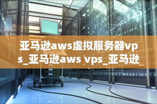 亚马逊aws虚拟服务器vps_亚马逊aws vps_亚马逊AWS虚拟服务器VPS的全面解析