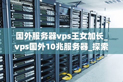 国外服务器vps王女加长_vps国外10兆服务器_探索国外服务器VPS王女加长的优势与应用