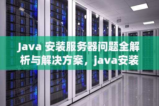 Java 安装服务器问题全解析与解决方案，java安装服务器问题怎么解决的