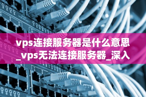 vps连接服务器是什么意思_vps无法连接服务器_深入理解VPS连接服务器的概念及其重要性