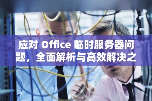 应对 Office 临时服务器问题，全面解析与高效解决之道，office临时服务器问题是怎么回事