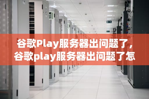 谷歌Play服务器出问题了，谷歌play服务器出问题了怎么办