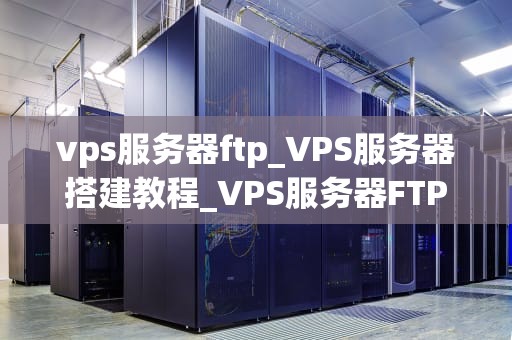 vps服务器ftp_VPS服务器搭建教程_VPS服务器FTP的使用与优化