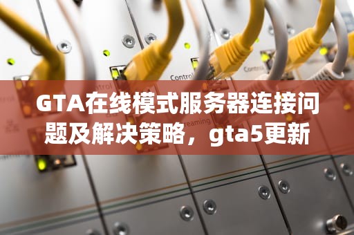 GTA在线模式服务器连接问题及解决策略，gta5更新无法连接到内容服务器