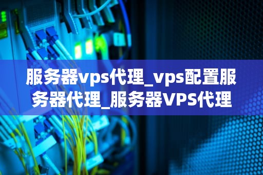 服务器vps代理_vps配置服务器代理_服务器VPS代理的全面解析