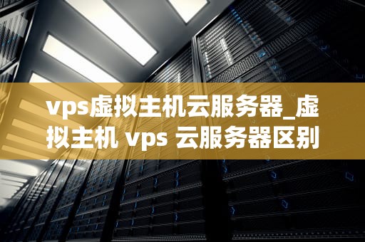 vps虚拟主机云服务器_虚拟主机 vps 云服务器区别_VPS虚拟主机云服务器——未来互联网的基石