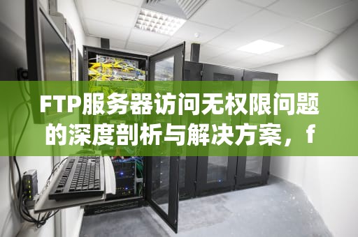 FTP服务器访问无权限问题的深度剖析与解决方案，ftp服务器访问无权限问题怎么解决