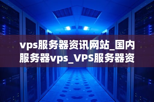vps服务器资讯网站_国内服务器vps_VPS服务器资讯网站：掌握最新动态，助力业务发展
