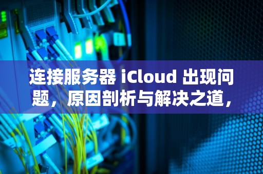 连接服务器 iCloud 出现问题，原因剖析与解决之道，连接服务器时出现问题icloud