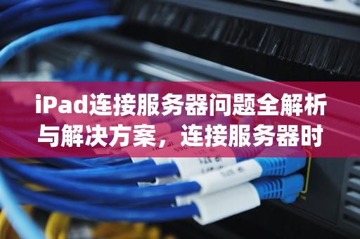 iPad连接服务器问题全解析与解决方案，连接服务器时出现问题ipad