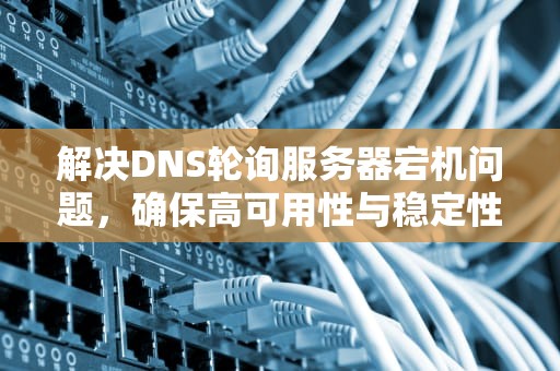 解决DNS轮询服务器宕机问题，确保高可用性与稳定性，dns轮询策略原理