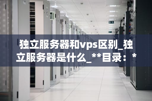 独立服务器和vps区别_独立服务器是什么_**目录：**