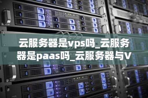 云服务器是vps吗_云服务器是paas吗_云服务器与VPS：深入理解云计算的核心技术