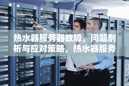 热水器服务器故障，问题剖析与应对策略，热水器服务器是什么问题啊