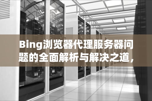 Bing浏览器代理服务器问题的全面解析与解决之道，浏览器代理服务器出现问题怎么办