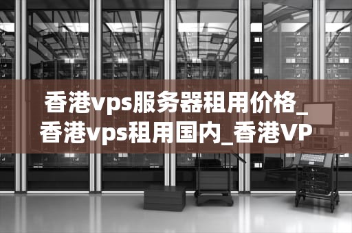 香港vps服务器租用价格_香港vps租用国内_香港VPS服务器租用价格全面解析