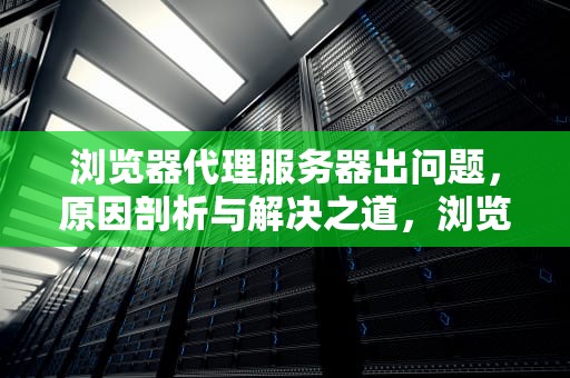 浏览器代理服务器出问题，原因剖析与解决之道，浏览器代理服务器出问题怎么解决