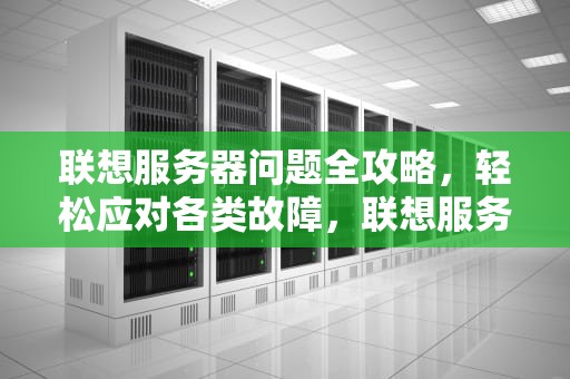 联想服务器问题全攻略，轻松应对各类故障，联想服务器问题怎么办啊