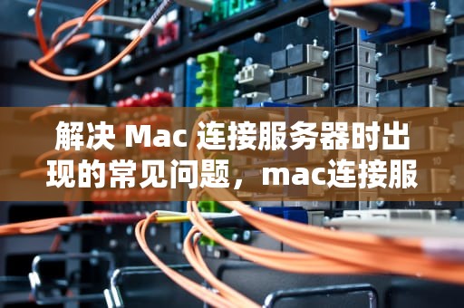 解决 Mac 连接服务器时出现的常见问题，mac连接服务器时出现问题怎么办