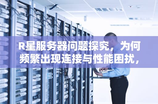 R星服务器问题探究，为何频繁出现连接与性能困扰，为什么r星服务器不可用