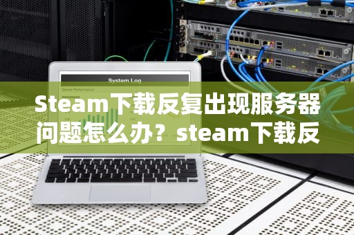 Steam下载反复出现服务器问题怎么办？steam下载反复出现服务器问题怎么办
