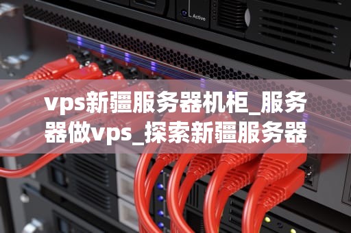 vps新疆服务器机柜_服务器做vps_探索新疆服务器机柜的无限可能性