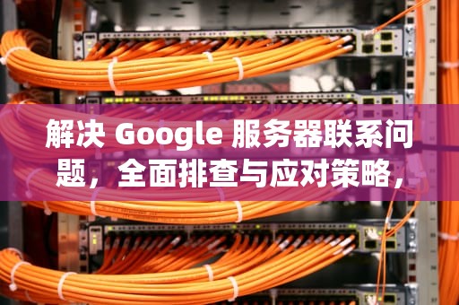 解决 Google 服务器联系问题，全面排查与应对策略，google服务器联系时出现问题怎么解决
