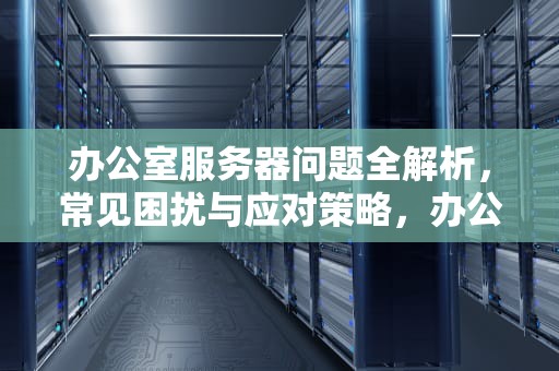 办公室服务器问题全解析，常见困扰与应对策略，办公室服务器问题有哪些方面