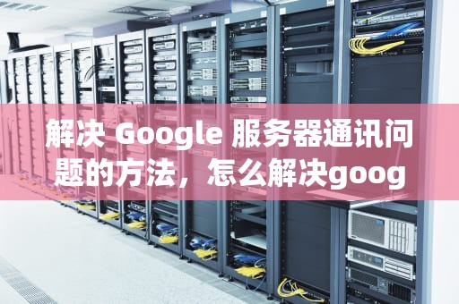 解决 Google 服务器通讯问题的方法，怎么解决google服务器通讯问题