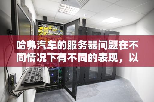 哈弗汽车的服务器问题在不同情况下有不同的表现，以下是一些常见的情况及分析，哈弗汽车服务器问题大吗知乎