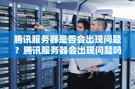 腾讯服务器是否会出现问题？腾讯服务器会出现问题吗知乎