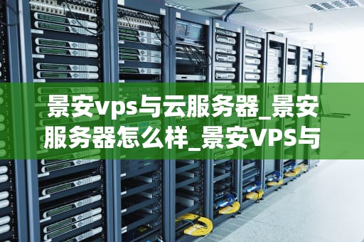 景安vps与云服务器_景安服务器怎么样_景安VPS与云服务器的比较与应用