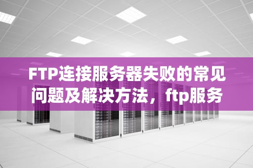 FTP连接服务器失败的常见问题及解决方法，ftp服务器连接不上