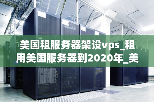 美国租服务器架设vps_租用美国服务器到2020年_美国租服务器架设VPS的全面指南