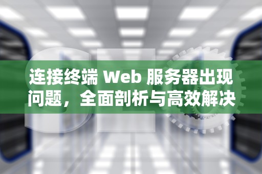 连接终端 Web 服务器出现问题，全面剖析与高效解决之道，连接终端web服务器出现问题怎么解决